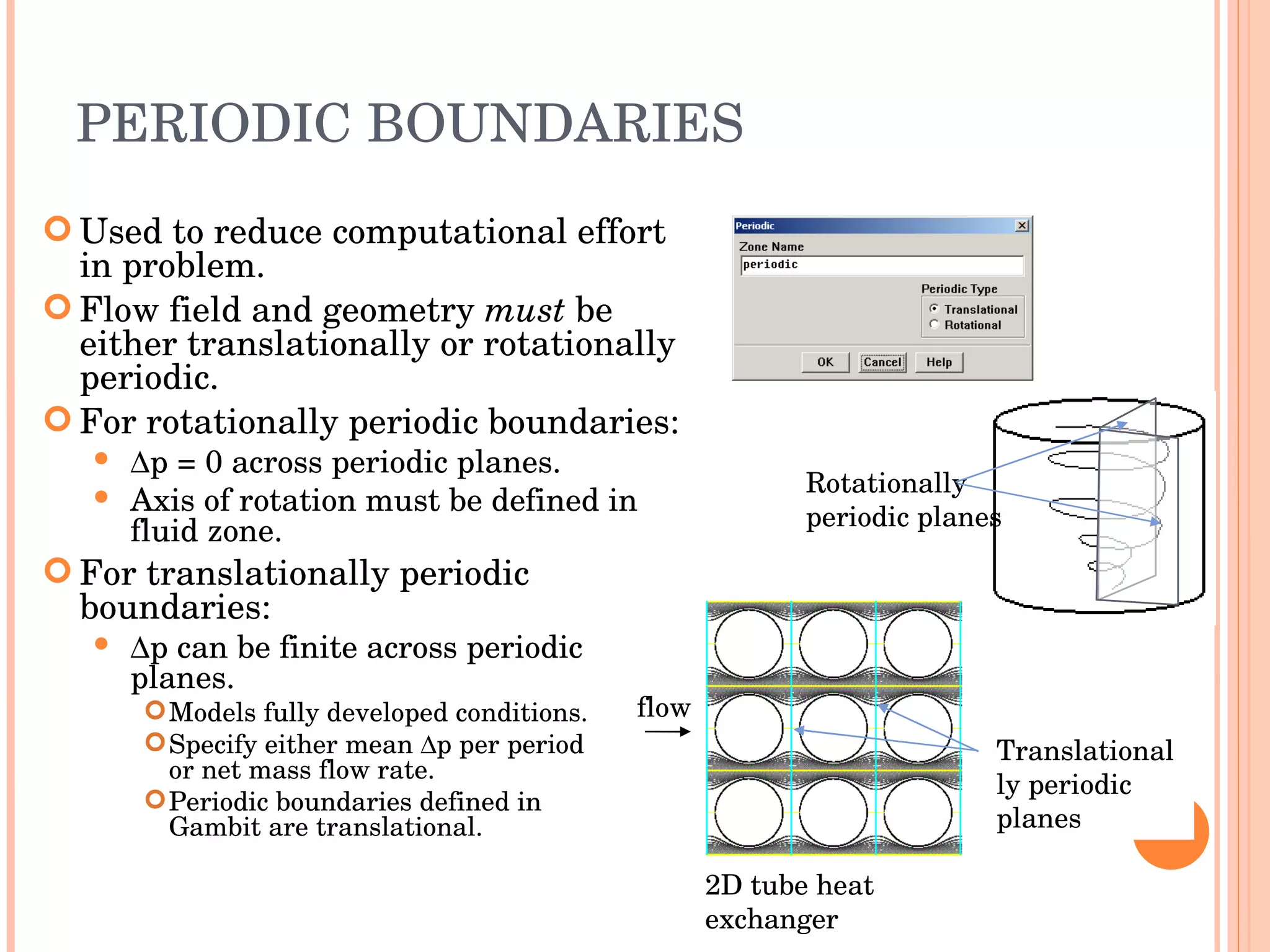 PERIODIC BOUNDARIES Used to reduce computational effort in problem. Flow field and geometry  must  be either translationally or rotationally periodic. For rotationally periodic boundaries:  p = 0 across periodic planes. Axis of rotation must be defined in fluid zone. For translationally periodic boundaries:  p can be finite across periodic planes. Models fully developed conditions. Specify either mean   p per period  or net mass flow rate. Periodic boundaries defined in  Gambit are translational. Translationally periodic planes 2D tube heat exchanger flow Rotationally periodic planes 