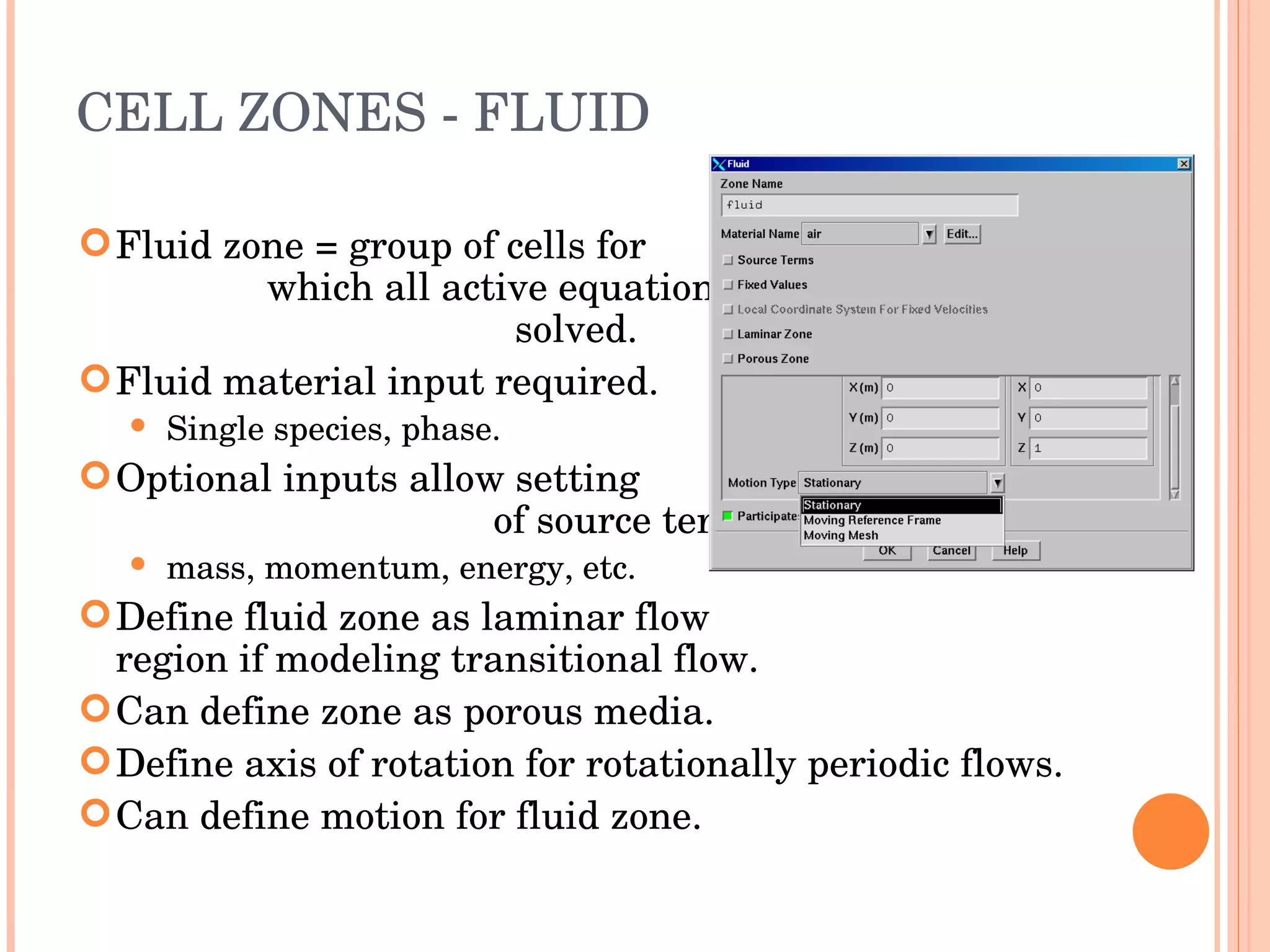 CELL ZONES - FLUID Fluid zone = group of cells for  which all active equations are  solved. Fluid material input required. Single species, phase. Optional inputs allow setting  of source terms: mass, momentum, energy, etc. Define fluid zone as laminar flow  region if modeling transitional flow. Can define zone as porous media. Define axis of rotation for rotationally periodic flows. Can define motion for fluid zone. 