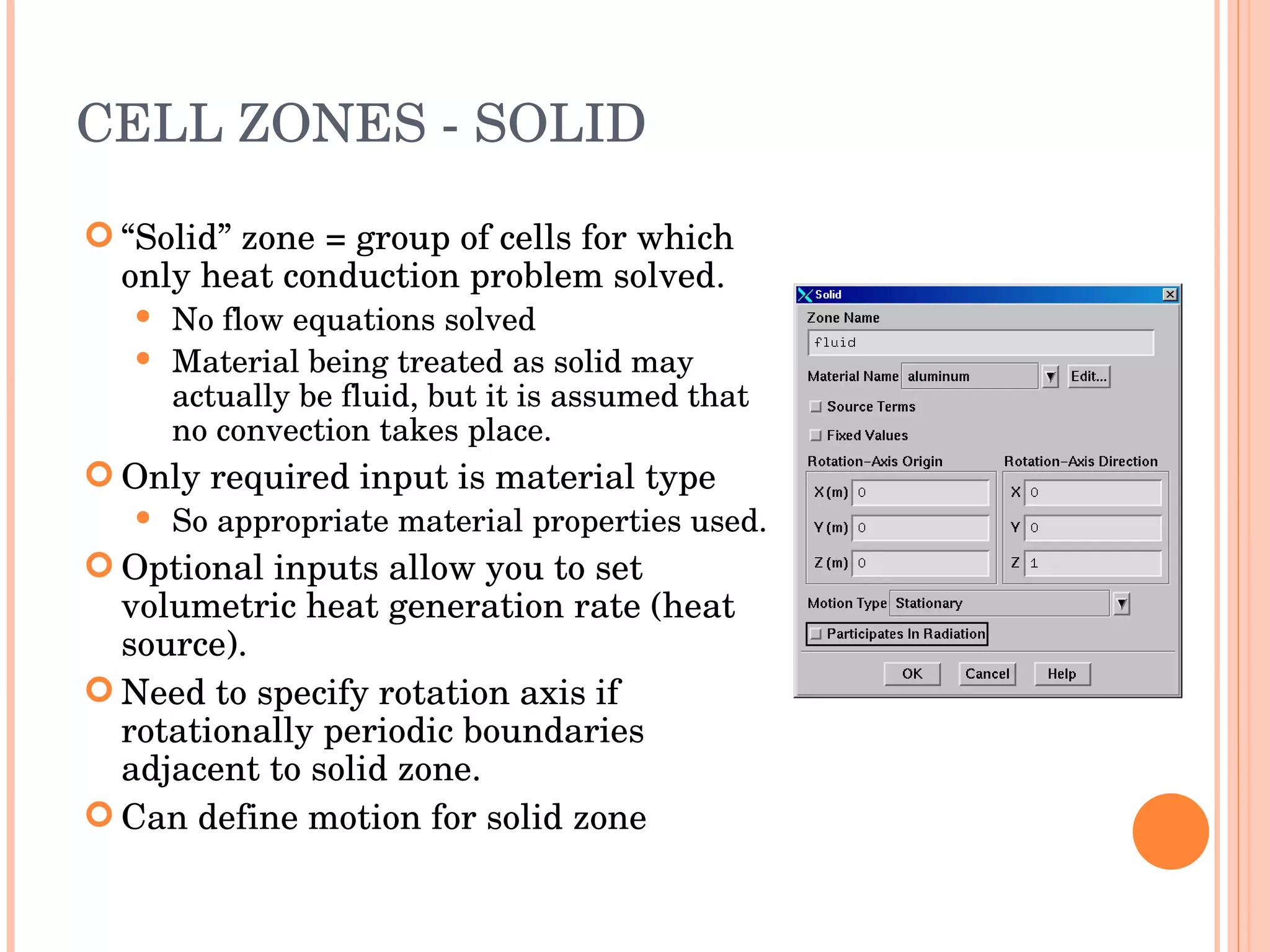 CELL ZONES - SOLID “ Solid” zone = group of cells for which only heat conduction problem solved. No flow equations solved Material being treated as solid may actually be fluid, but it is assumed that no convection takes place. Only required input is material type So appropriate material properties used. Optional inputs allow you to set volumetric heat generation rate (heat source). Need to specify rotation axis if rotationally periodic boundaries adjacent to solid zone. Can define motion for solid zone 
