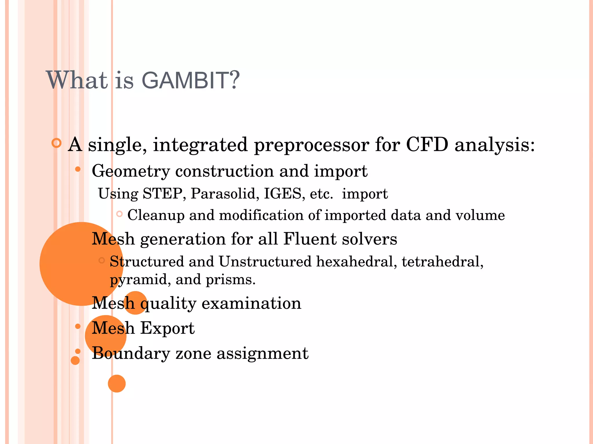 What is  GAMBIT ? A single, integrated preprocessor for CFD analysis: Geometry construction and import Using STEP, Parasolid, IGES, etc.  import Cleanup and modification of imported data and volume Mesh generation for all Fluent solvers Structured and Unstructured hexahedral, tetrahedral, pyramid, and prisms. Mesh quality examination Mesh Export Boundary zone assignment 