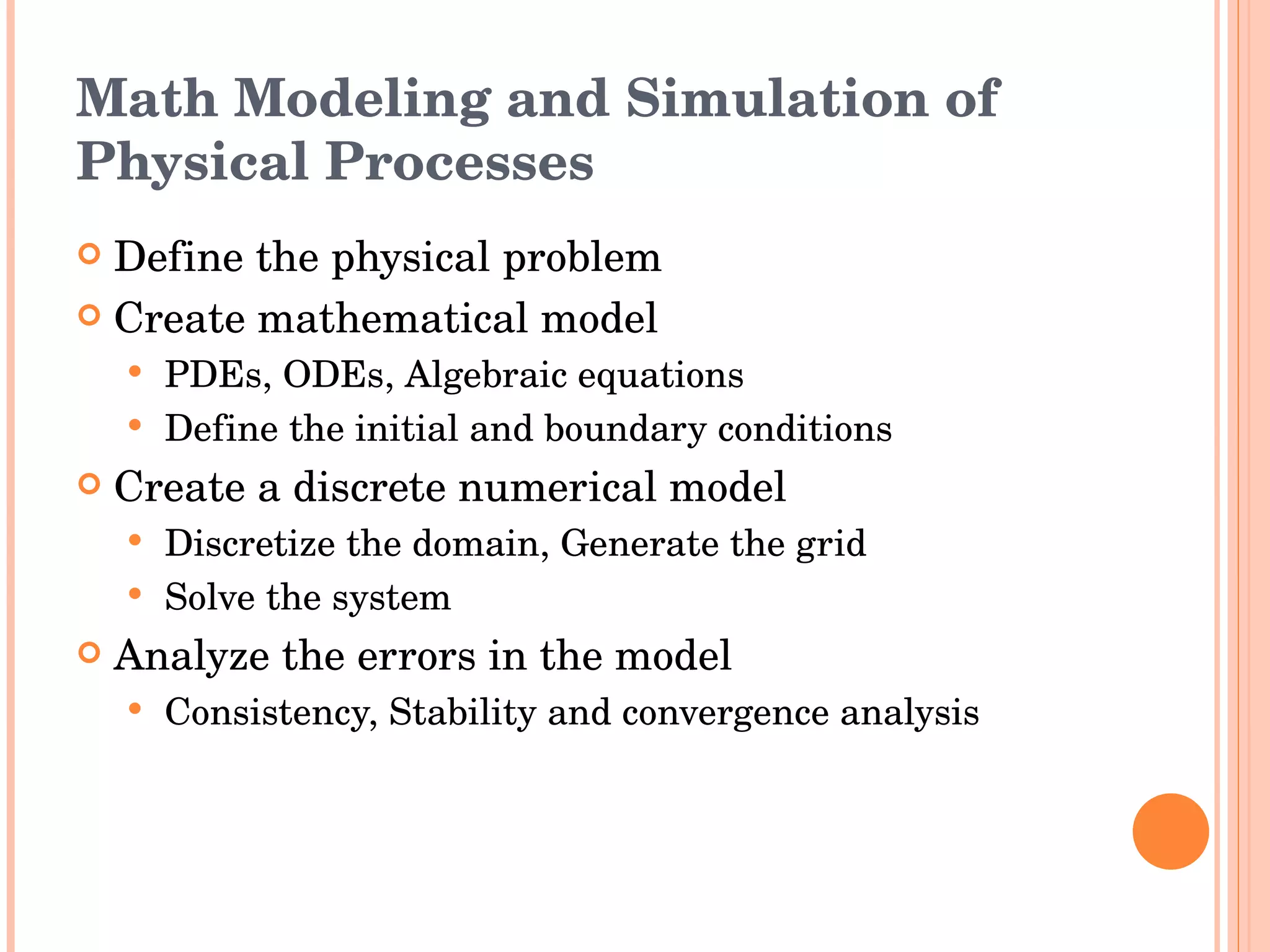 Math Modeling and Simulation of Physical Processes Define the physical problem Create mathematical model PDEs, ODEs, Algebraic equations Define the initial and boundary conditions Create a discrete numerical model Discretize the domain, Generate the grid Solve the system Analyze the errors in the model  Consistency, Stability and convergence analysis 