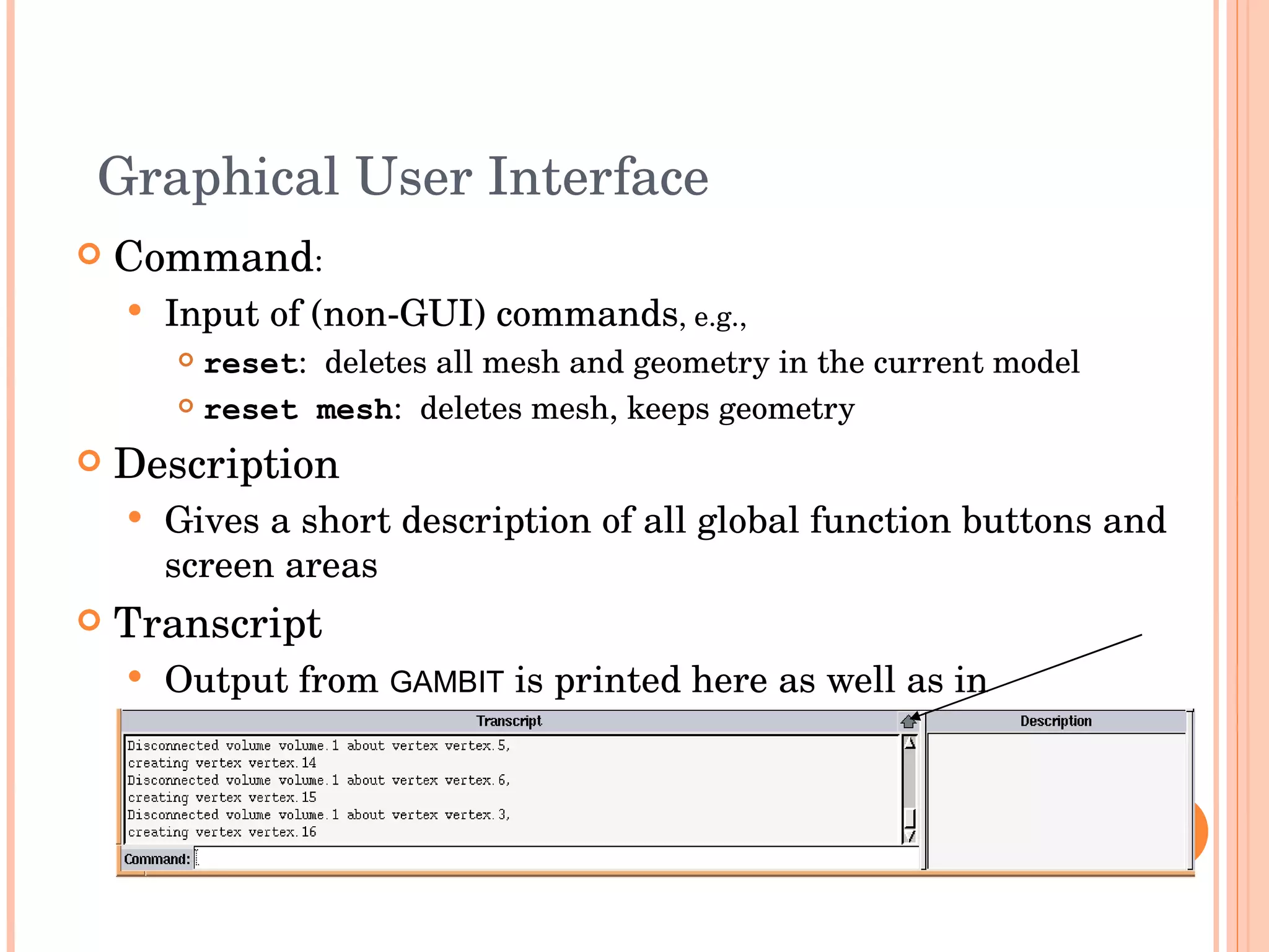 Graphical User Interface Command : Input of (non-GUI) commands , e.g., reset :  deletes all mesh and geometry in the current model reset mesh :  deletes mesh, keeps geometry Description Gives a short description of all global function buttons and screen areas Transcript  Output from  GAMBIT  is printed here as well as in  ident .trn   Transcript window can be expanded using arrow button in top right corner 