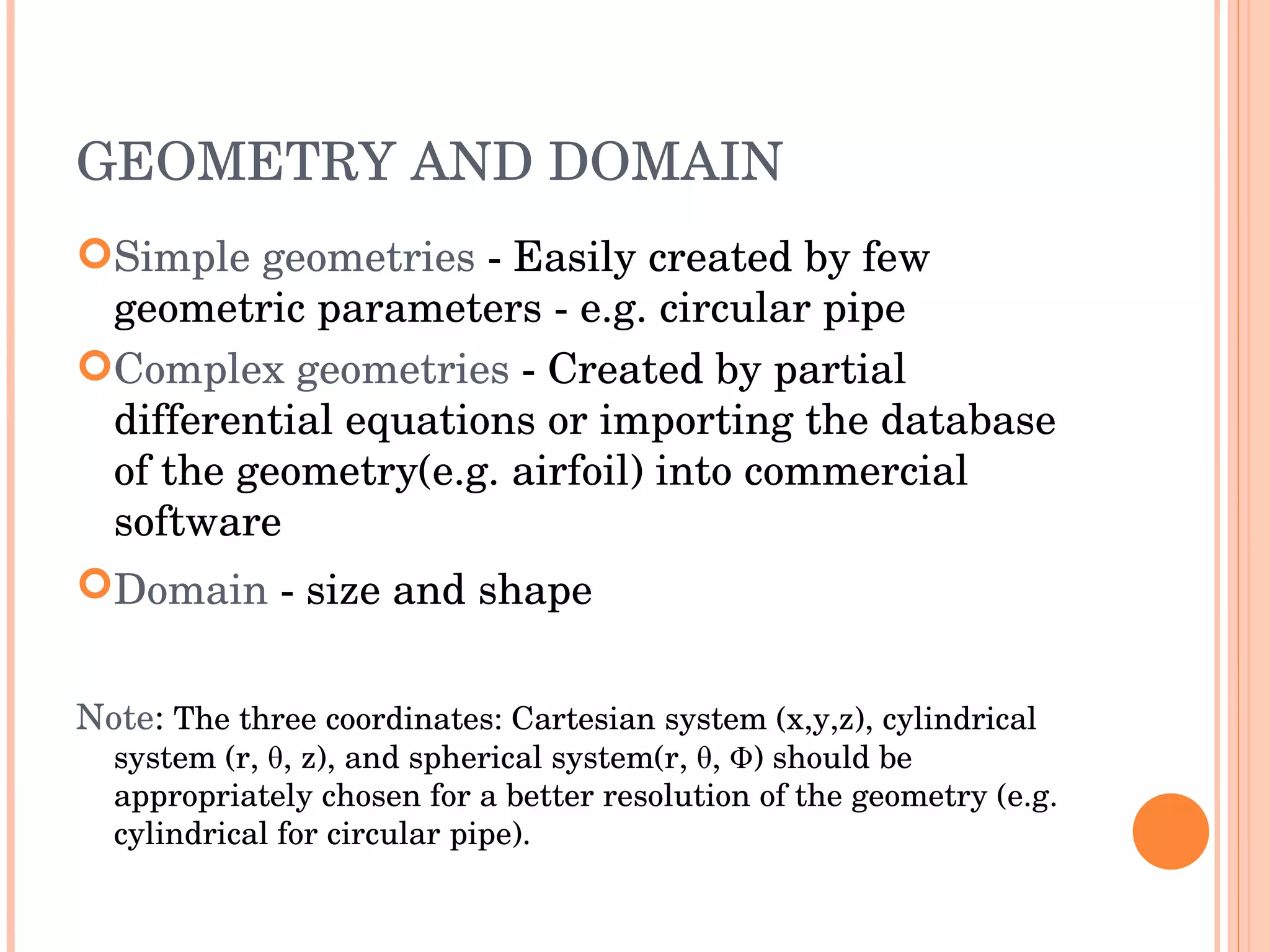 GEOMETRY AND DOMAIN Simple   geometries  - Easily created by few geometric parameters - e.g. circular pipe Complex   geometries  - Created by partial differential equations or importing the database of the geometry(e.g. airfoil) into commercial software Domain  - size and shape   Note :  The three coordinates: Cartesian system (x,y,z), cylindrical system (r,  θ , z), and spherical system(r,  θ, Φ) should be appropriately chosen for a better resolution of the geometry (e.g. cylindrical for circular pipe). 