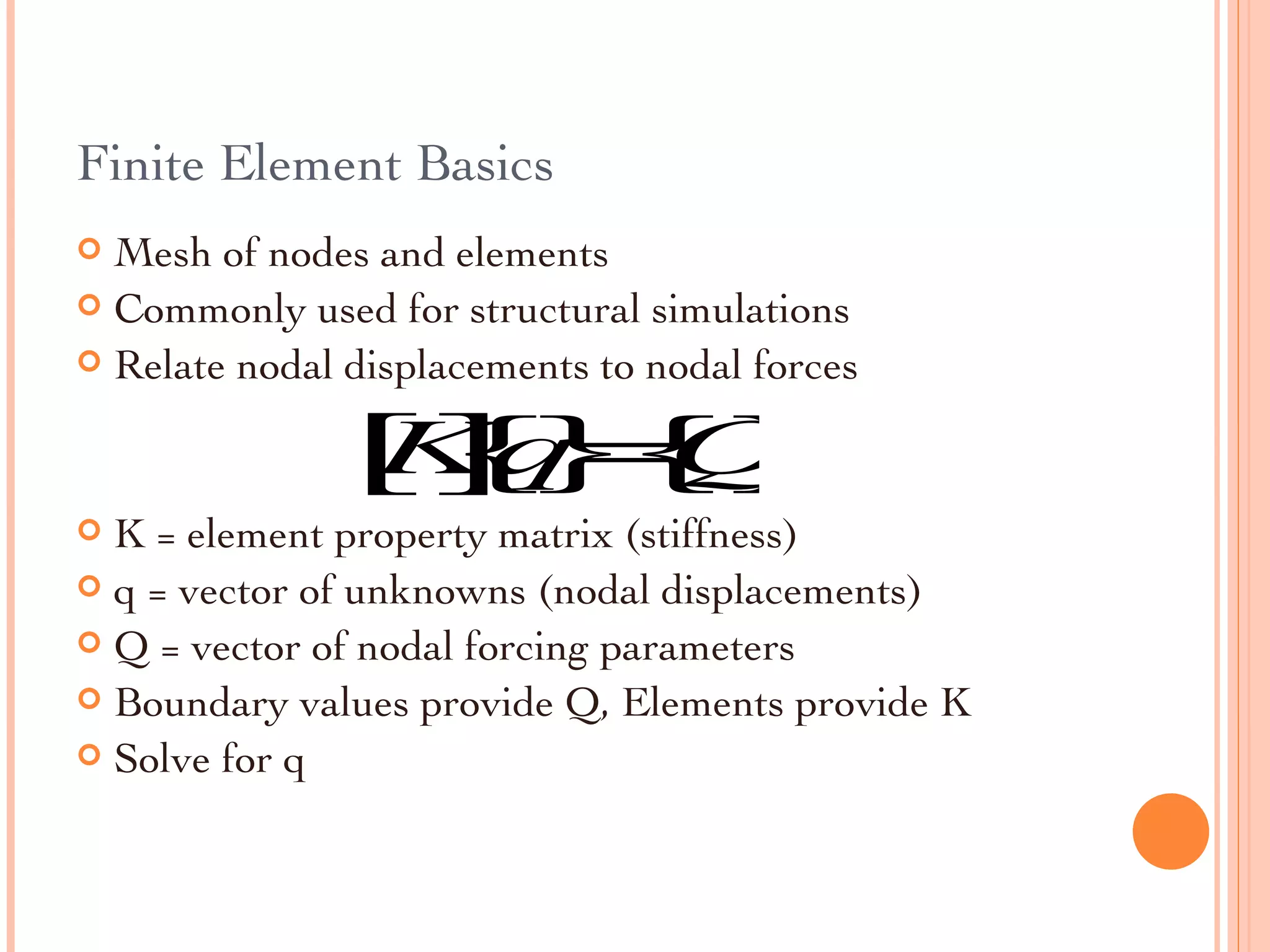 Finite Element Basics Mesh of nodes and elements Commonly used for structural simulations Relate nodal displacements to nodal forces K = element property matrix (stiffness) q = vector of unknowns (nodal displacements) Q = vector of nodal forcing parameters Boundary values provide Q, Elements provide K  Solve for q 