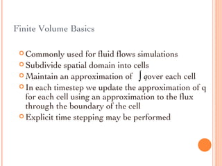 Finite Volume Basics Commonly used for fluid flows simulations Subdivide spatial domain into cells Maintain an approximation of  over each cell In each timestep we update the approximation of q for each cell using an approximation to the flux through the boundary of the cell Explicit time stepping may be performed 