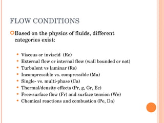 FLOW CONDITIONS Based on the physics of fluids, different categories exist: Viscous or inviscid  (Re) ‏ External flow or internal flow (wall bounded or not) ‏ Turbulent vs laminar (Re) ‏ Incompressible vs. compressible (Ma) ‏ Single- vs. multi-phase (Ca) ‏ Thermal/density effects (Pr, g, Gr, Ec) ‏ Free-surface flow (Fr) and surface tension (We) ‏ Chemical reactions and combustion (Pe, Da) ‏ 