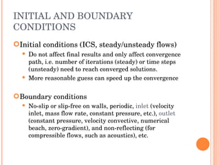 INITIAL AND BOUNDARY CONDITIONS Initial conditions (ICS, steady/unsteady flows) ‏ D o   not affect final results and only affect convergence path, i.e. number of iterations (steady) or time steps (unsteady) need to reach converged solutions. More reasonable guess can speed up the convergence Boundary conditions No-slip or slip-free on walls, periodic,  inlet   (velocity inlet, mass flow rate, constant pressure, etc.),  outlet  (constant pressure, velocity convective, numerical beach, zero-gradient), and non-reflecting (for compressible flows, such as acoustics), etc. 