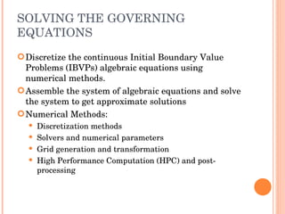 SOLVING THE GOVERNING EQUATIONS Discretize the continuous Initial Boundary Value Problems (IBVPs) algebraic equations using numerical methods.  Assemble the system of algebraic equations and solve the system to get approximate solutions Numerical Methods: Discretization methods Solvers and numerical parameters Grid generation and transformation High Performance Computation (HPC) and post-processing 