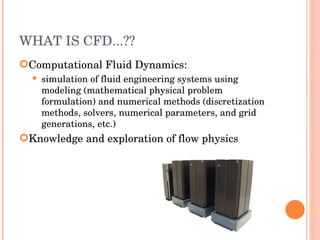 WHAT IS CFD...?? Computational Fluid Dynamics: simulation of fluid engineering systems using modeling (mathematical physical problem formulation) and numerical methods (discretization methods, solvers, numerical parameters, and grid generations, etc.) ‏ Knowledge and exploration of flow physics 