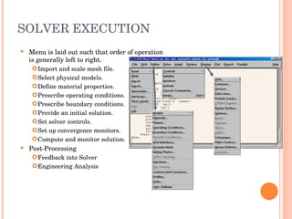 SOLVER EXECUTION Menu is laid out such that order of operation is generally left to right. Import and scale mesh file. Select physical models. Define material properties. Prescribe operating conditions. Prescribe boundary conditions. Provide an initial solution. Set solver controls. Set up convergence monitors. Compute and monitor solution. Post-Processing Feedback into Solver Engineering Analysis 