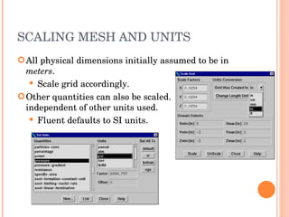 SCALING MESH AND UNITS All physical dimensions initially assumed to be in  meters . Scale grid accordingly. Other quantities can also be scaled. independent of other units used. Fluent defaults to SI units. 