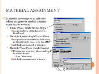 MATERIAL ASSIGNMENT Materials are  assigned  to cell zone where assignment method depends upon models selected: Single-Phase, Single Species Flows Assign material to fluid zone(s) in  Fluid  Panel. Multiple Species (Single Phase) Flows Assign mixture material to fluid zones in  Species Model  Panel or in Pre-PDF. All fluid zones consist of ‘mixture’. Multiple Phase Flows (Single Species) ‏ Primary and secondary phases selected in  Phases  Panel. from  Define  menu All fluid zones consist of ‘mixture’. 