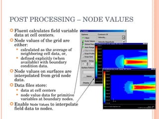 POST PROCESSING – NODE VALUES Fluent calculates field variable data at cell centers. Node values of the grid are either: calculated as the average of neighboring cell data, or, defined explicitly (when available) with boundary condition data. Node values on surfaces are interpolated from grid node data. Data files store: data at cell centers node value data for primitive variables at boundary nodes. Enable  Node Values  to interpolate field data to nodes. 