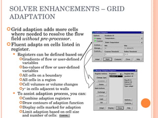 SOLVER ENHANCEMENTS – GRID ADAPTATION Grid adaption adds more cells where needed to resolve the flow field  without pre-processor . Fluent adapts on cells listed in register. Registers can be defined based on: Gradients of flow or user-defined variables Iso-values of flow or user-defined variables All cells on a boundary All cells in a region Cell volumes or volume changes y +   in cells adjacent to walls To assist adaption process, you can: Combine adaption registers Draw contours of adaption function Display cells marked for adaption Limit adaption based on cell size and number of cells: 