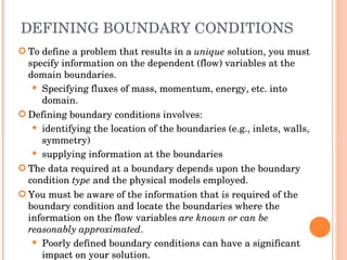 DEFINING BOUNDARY CONDITIONS To define a problem that results in a  unique  solution, you must specify information on the dependent (flow) variables at the domain boundaries. Specifying fluxes of mass, momentum, energy, etc. into domain. Defining boundary conditions involves: identifying the location of the boundaries (e.g., inlets, walls, symmetry) ‏ supplying information at the boundaries The data required at a boundary depends upon the boundary condition  type  and the physical models employed. You must be aware of the information that is required of the boundary condition and locate the boundaries where the information on the flow variables  are known or can be reasonably approximated . Poorly defined boundary conditions can have a significant impact on your solution. 