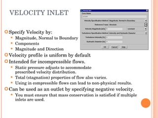 VELOCITY INLET Specify Velocity by: Magnitude, Normal to Boundary Components Magnitude and Direction Velocity profile is uniform by default Intended for incompressible flows. Static pressure adjusts to accommodate  prescribed velocity distribution. Total (stagnation) properties of flow also varies. Using in compressible flows can lead to non-physical results. Can be used as an outlet by specifying negative velocity. You must ensure that mass conservation is satisfied if multiple inlets are used. 