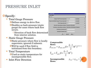 PRESSURE INLET Specify: Total  Gauge  Pressure Defines energy to drive flow. Doubles as back pressure (static gauge) for cases where back flow occurs. Direction of back flow determined from interior solution. Static  Gauge  Pressure Static pressure where flow is locally supersonic; ignored if subsonic Will be used if flow field is initialized from this boundary. Total Temperature Used as static temperature for incompressible flow. Inlet Flow Direction Incompressible flows: Compressible flows: 