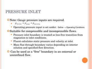 PRESSURE INLET Note:  Gauge  pressure inputs are required. Operating pressure input is set under:  Define    Operating Conditions Suitable for compressible and incompressible flows. Pressure inlet boundary is treated as loss-free transition from stagnation to inlet conditions. Fluent calculates static pressure and velocity at inlet Mass flux through boundary varies depending on interior solution and specified flow direction. Can be used as a “free” boundary in an external or unconfined flow. 