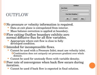 OUTFLOW No pressure  or  velocity information is required. Data at exit plane is extrapolated from interior. Mass balance correction is applied at boundary. Flow exiting Outflow boundary exhibits zero  normal diffusive flux for all flow variables. Appropriate where exit flow is close to fully  developed condition. Intended for incompressible flows. Cannot be used with a Pressure Inlet; must use velocity inlet. Combination does not uniquely set pressure gradient over whole domain.  Cannot be used for unsteady flows with variable density. Poor rate of convergence when back flow occurs during iteration. Cannot be used if back flow is expected in final solution. 
