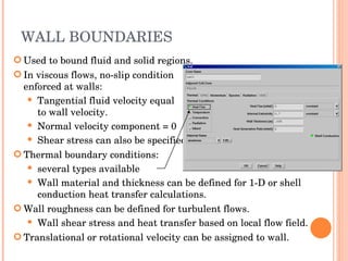 WALL BOUNDARIES Used to bound fluid and solid regions. In viscous flows, no-slip condition  enforced at walls: Tangential fluid velocity equal to wall velocity. Normal velocity component = 0 Shear stress can also be specified. Thermal boundary conditions: several types available Wall material and thickness can be defined for 1-D or shell conduction heat transfer calculations. Wall roughness can be defined for turbulent flows. Wall shear stress and heat transfer based on local flow field. Translational or rotational velocity can be assigned to wall. 