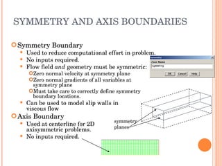 SYMMETRY AND AXIS BOUNDARIES Symmetry Boundary Used to reduce computational effort in problem. No inputs required. Flow field  and  geometry must be symmetric: Zero normal velocity at symmetry plane Zero normal gradients of all variables at symmetry plane Must take care to correctly define symmetry boundary locations. Can be used to model slip walls in  viscous flow Axis Boundary Used at centerline for 2D  axisymmetric problems. No inputs required. symmetry planes 