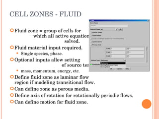CELL ZONES - FLUID Fluid zone = group of cells for  which all active equations are  solved. Fluid material input required. Single species, phase. Optional inputs allow setting  of source terms: mass, momentum, energy, etc. Define fluid zone as laminar flow  region if modeling transitional flow. Can define zone as porous media. Define axis of rotation for rotationally periodic flows. Can define motion for fluid zone. 