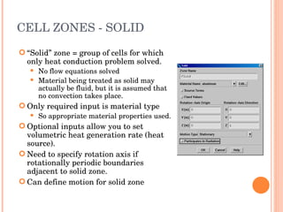 CELL ZONES - SOLID “ Solid” zone = group of cells for which only heat conduction problem solved. No flow equations solved Material being treated as solid may actually be fluid, but it is assumed that no convection takes place. Only required input is material type So appropriate material properties used. Optional inputs allow you to set volumetric heat generation rate (heat source). Need to specify rotation axis if rotationally periodic boundaries adjacent to solid zone. Can define motion for solid zone 