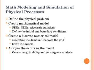 Math Modeling and Simulation of Physical Processes Define the physical problem Create mathematical model PDEs, ODEs, Algebraic equations Define the initial and boundary conditions Create a discrete numerical model Discretize the domain, Generate the grid Solve the system Analyze the errors in the model  Consistency, Stability and convergence analysis 