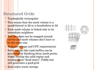 Structured Grids Topologically rectangular This means that the mesh volume is a quadrilateral in 2d or a hexahedron in 3d Each mesh volume is linked only to its immediate neighbors But the edges can be mapped around curves and mesh volumes don’t have to be the same size Reduces storage and CPU requirements Solid regions like tank baffles can be generated by blanking those mesh points which overlap the solid region and making them “dead zones”. Fiddly but still generates a good grid dead zones waste storage.  