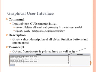 Graphical User Interface Command : Input of (non-GUI) commands , e.g., reset :  deletes all mesh and geometry in the current model reset mesh :  deletes mesh, keeps geometry Description Gives a short description of all global function buttons and screen areas Transcript  Output from  GAMBIT  is printed here as well as in  ident .trn   Transcript window can be expanded using arrow button in top right corner 