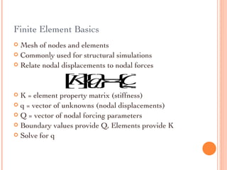 Finite Element Basics Mesh of nodes and elements Commonly used for structural simulations Relate nodal displacements to nodal forces K = element property matrix (stiffness) q = vector of unknowns (nodal displacements) Q = vector of nodal forcing parameters Boundary values provide Q, Elements provide K  Solve for q 