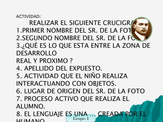 ACTIVIDAD:
    REALIZAR EL SIGUIENTE CRUCIGRAMA
1.PRIMER NOMBRE DEL SR. DE LA FOTO
2.SEGUNDO NOMBRE DEL SR. DE LA FOTO
3.¿QUÉ ES LO QUE ESTA ENTRE LA ZONA DE
DESARROLLO
REAL Y PROXIMO ?
4. APELLIDO DEL EXPUESTO.
5. ACTIVIDAD QUE EL NIÑO REALIZA
INTERACTUANDO CON OBJETOS.
6. LUGAR DE ORIGEN DEL SR. DE LA FOTO
7. PROCESO ACTIVO QUE REALIZA EL
ALUMNO.
8. EL LENGUAJE ES UNA … CREADA POR EL
               Grupo 4
               Grupo 6
 
