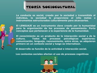 TEORÍA SOCIOCULTURAL

La conducta es social, creada por la sociedad y transmitida al
individuo, la sociedad le proporciona al niño metas e
instrumentos estructurados culturalmente para alcanzarlas.

El LENGUAJE es un instrumento clave creado por la humanidad
para la organización de los procesos de pensamiento. Porta
conceptos que pertenecen a la experiencia de la humanidad.

El conocimiento es un producto de la interacción social y de la
cultura.    Todos    los   procesos    psicológicos    superiores:
comunicación, lenguaje, razonamiento, entre otros, se adquieren
primero en un contexto social y luego se internalizan.

El desarrollo es función de la actividad e interacción social.

Los contextos sociales afectan el uso de procesos cognitivos




                       Grupo 6
 