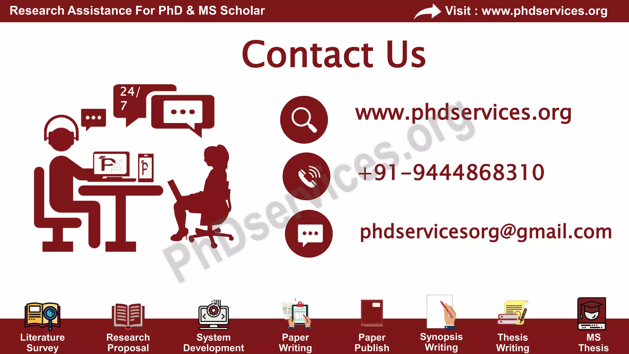 Literature
Survey
Research
Proposal
System
Development
Paper
Writing
Paper
Publish
Thesis
Writing
MS
Thesis
Visit : www.phdservices.org
Research Assistance For PhD & MS Scholar
Synopsis
Writing
Contact Us
+91-9444868310
phdservicesorg@gmail.com
www.phdservices.org
24/
7
 