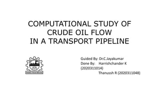 COMPUTATIONAL STUDY OF
CRUDE OIL FLOW
IN A TRANSPORT PIPELINE
Guided By: Dr.C.Jayakumar
Done By: Harrishchander K
(2020311014)
Thanussh R (2020311048)
 