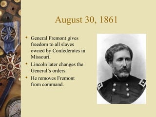 August 30, 1861
 General Fremont gives
freedom to all slaves
owned by Confederates in
Missouri.
 Lincoln later changes the
General’s orders.
 He removes Fremont
from command.
 