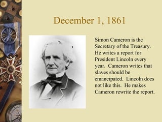 December 1, 1861
Simon Cameron is the
Secretary of the Treasury.
He writes a report for
President Lincoln every
year. Cameron writes that
slaves should be
emancipated. Lincoln does
not like this. He makes
Cameron rewrite the report.
 