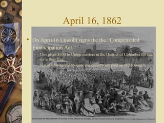 April 16, 1862
 On April 16 Lincoln signs the the “Compensated
Emancipation Act.”
– This gives $300 to Union masters in the District of Columbia for each
slave they free.
– Slaves who agreed to leave the country are paid up to $100 each.
 