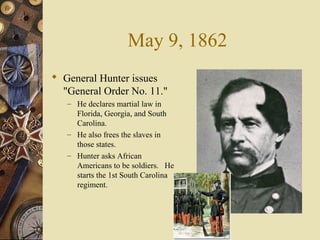 May 9, 1862
 General Hunter issues
"General Order No. 11."
– He declares martial law in
Florida, Georgia, and South
Carolina.
– He also frees the slaves in
those states.
– Hunter asks African
Americans to be soldiers. He
starts the 1st South Carolina
regiment.
 