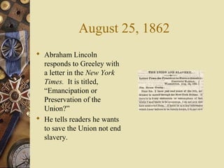 August 25, 1862
 Abraham Lincoln
responds to Greeley with
a letter in the New York
Times. It is titled,
“Emancipation or
Preservation of the
Union?”
 He tells readers he wants
to save the Union not end
slavery.
 