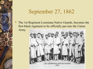 September 27, 1862
 The 1st Regiment Louisiana Native Guards, becomes the
first black regiment to be officially put into the Union
Army.
 