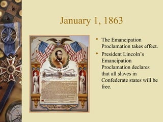 January 1, 1863
 The Emancipation
Proclamation takes effect.
 President Lincoln’s
Emancipation
Proclamation declares
that all slaves in
Confederate states will be
free.
 