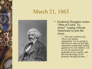 March 21, 1863
 Frederick Douglass writes
“Men of Color, To
Arms!” urging African
Americans to join the
Army.
– “…The case is before you.
This is our golden
opportunity. Let us accept it,
and forever wipe out the dark
reproaches unsparingly hurled
against us by our enemies. Let
us win for ourselves the
gratitude of our country, and
the best blessings of our
posterity through all time…”
 
