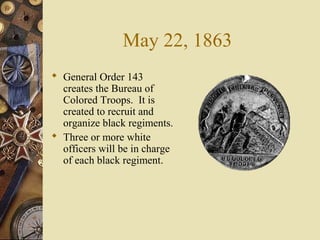 May 22, 1863
 General Order 143
creates the Bureau of
Colored Troops. It is
created to recruit and
organize black regiments.
 Three or more white
officers will be in charge
of each black regiment.
 