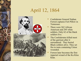 April 12, 1864
 Confederate General Nathan
Forrest captures Fort Pillow in
Tennessee.
 There were 262 African
American and 295 white
soldiers. Only 62 of the black
soldiers live.
 The Confederates killed most
of the garrison after it
surrendered. They buried
Black soldiers alive. They set
fire to tents containing Union
wounded.
 Forrest later becomes the first
imperial wizard of the Ku Klux
Klan.
 