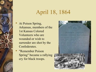 April 18, 1864
 At Poison Spring,
Arkansas, members of the
1st Kansas Colored
Volunteers who are
wounded or wish to
surrender are shot by the
Confederates.
 "Remember Poison
Spring" became a rallying
cry for black troops.
 