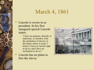 March 4, 1861
 Lincoln is sworn in as
president. In his first
inaugural speech Lincoln
states:
– “I have no purpose, directly or
indirectly, to interfere with
the institution of slavery in
the States where it exists. I
believe I have no lawful right
to do so, and I have no
inclination to do so.”
 Lincoln has no plans to
free the slaves.
 