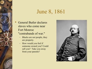 June 8, 1861
 General Butler declares
slaves who come near
Fort Monroe
"contrabands of war."
– Blacks are not people, they
are property.
– How would you feel if
someone owned you? Could
sell you? Take you away
from your parents?
 