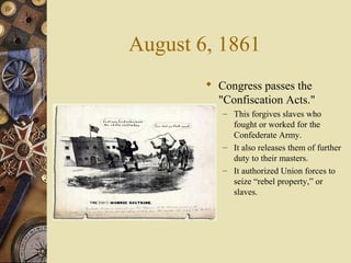 August 6, 1861
 Congress passes the
"Confiscation Acts."
– This forgives slaves who
fought or worked for the
Confederate Army.
– It also releases them of further
duty to their masters.
– It authorized Union forces to
seize “rebel property,” or
slaves.
 
