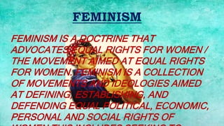 FEMINISM
FEMINISM IS A DOCTRINE THAT
ADVOCATES EQUAL RIGHTS FOR WOMEN /
THE MOVEMENT AIMED AT EQUAL RIGHTS
FOR WOMEN. FEMINISM IS A COLLECTION
OF MOVEMENTS AND IDEOLOGIES AIMED
AT DEFINING, ESTABLISHING, AND
DEFENDING EQUAL POLITICAL, ECONOMIC,
PERSONAL AND SOCIAL RIGHTS OF
 